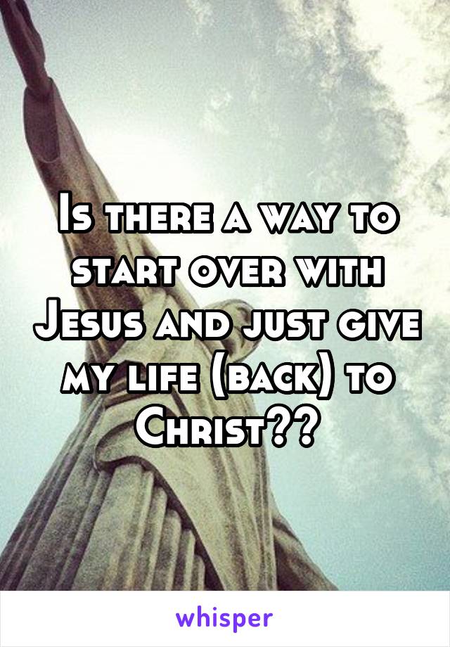 Is there a way to start over with Jesus and just give my life (back) to Christ??