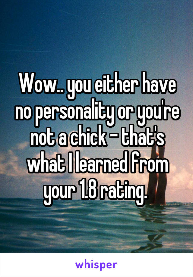 Wow.. you either have no personality or you're not a chick - that's what I learned from your 1.8 rating. 