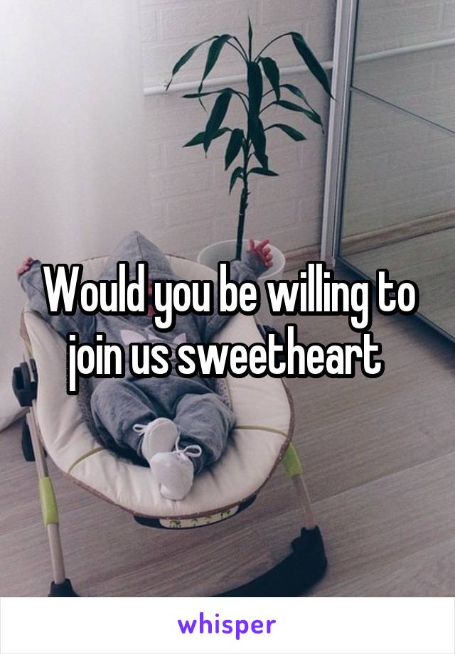 Would you be willing to join us sweetheart 