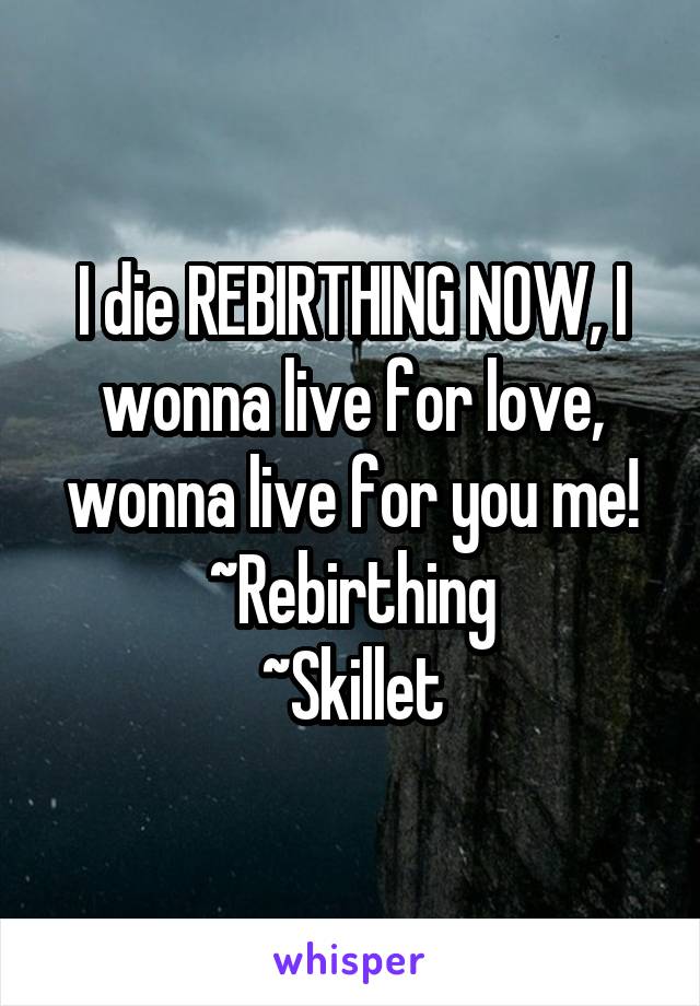 I die REBIRTHING NOW, I wonna live for love, wonna live for you me!
~Rebirthing
~Skillet