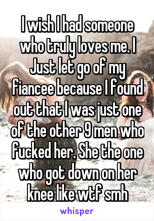 I wish I had someone who truly loves me. I Just let go of my fiancee because I found out that I was just one of the other 9 men who fucked her. She the one who got down on her knee like wtf smh