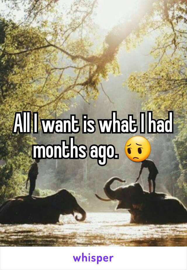 All I want is what I had months ago. 😔