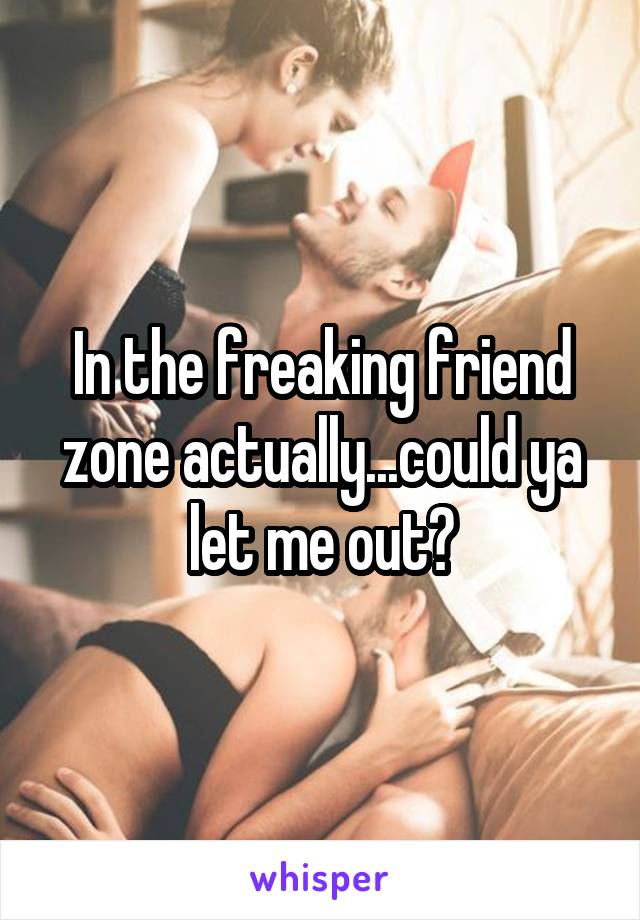 In the freaking friend zone actually...could ya let me out?