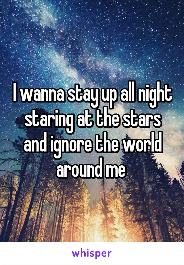 I wanna stay up all night staring at the stars and ignore the world around me 