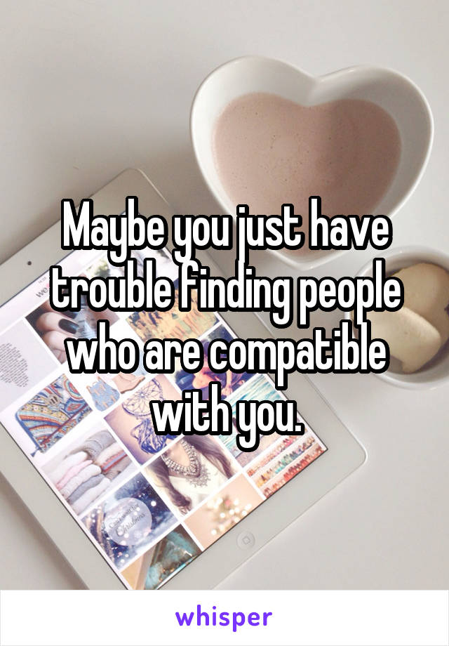 Maybe you just have trouble finding people who are compatible with you.