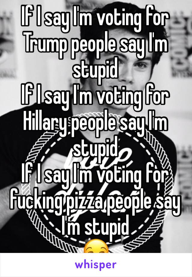 If I say I'm voting for Trump people say I'm stupid
If I say I'm voting for Hillary people say I'm stupid
If I say I'm voting for fucking pizza people say I'm stupid
😒
