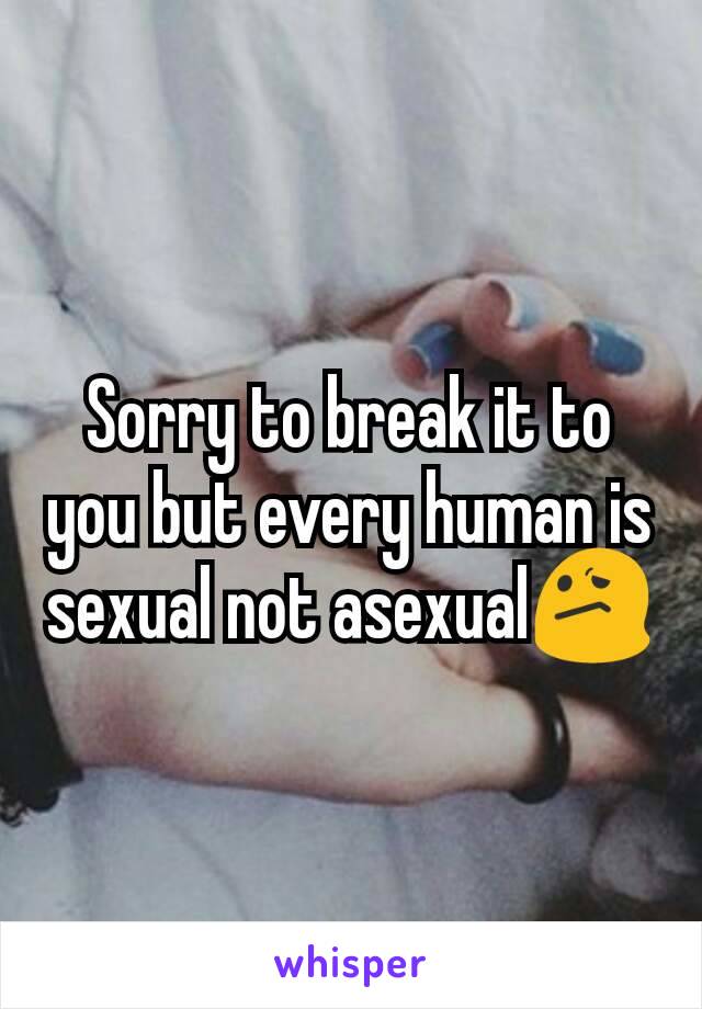 Sorry to break it to you but every human is sexual not asexual😕