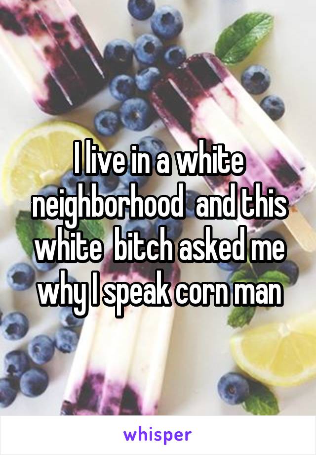 I live in a white neighborhood  and this white  bitch asked me why I speak corn man