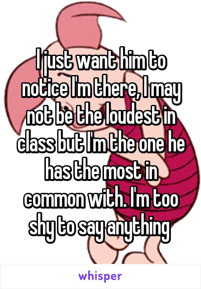 I just want him to notice I'm there, I may not be the loudest in class but I'm the one he has the most in common with. I'm too shy to say anything 