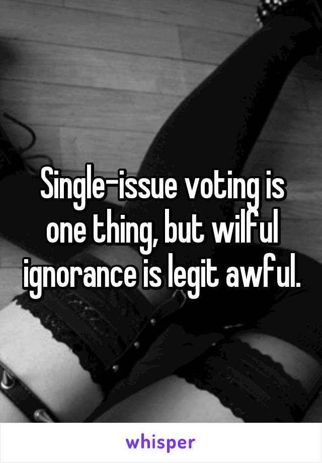 Single-issue voting is one thing, but wilful ignorance is legit awful.