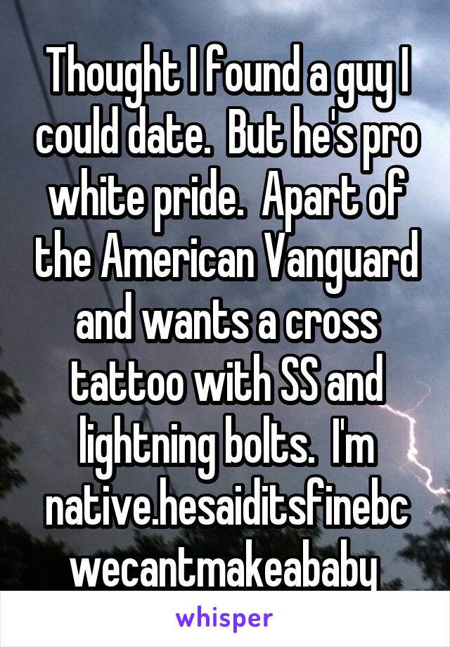 Thought I found a guy I could date.  But he's pro white pride.  Apart of the American Vanguard and wants a cross tattoo with SS and lightning bolts.  I'm native.hesaiditsfinebcwecantmakeababy 