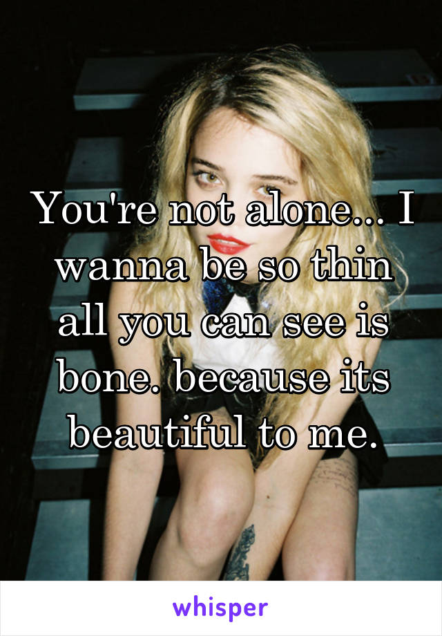 You're not alone... I wanna be so thin all you can see is bone. because its beautiful to me.