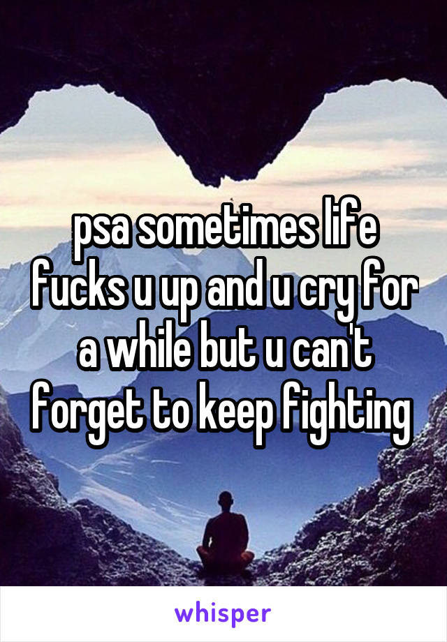 psa sometimes life fucks u up and u cry for a while but u can't forget to keep fighting 