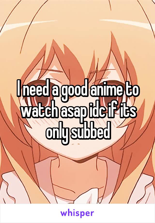 I need a good anime to watch asap idc if its only subbed