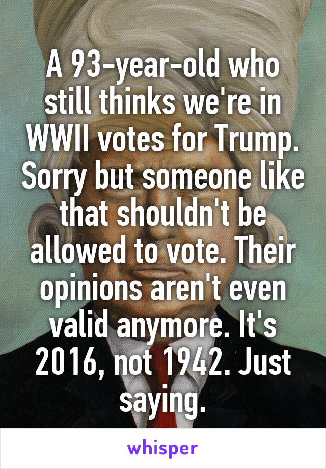 A 93-year-old who still thinks we're in WWII votes for Trump. Sorry but someone like that shouldn't be allowed to vote. Their opinions aren't even valid anymore. It's 2016, not 1942. Just saying.