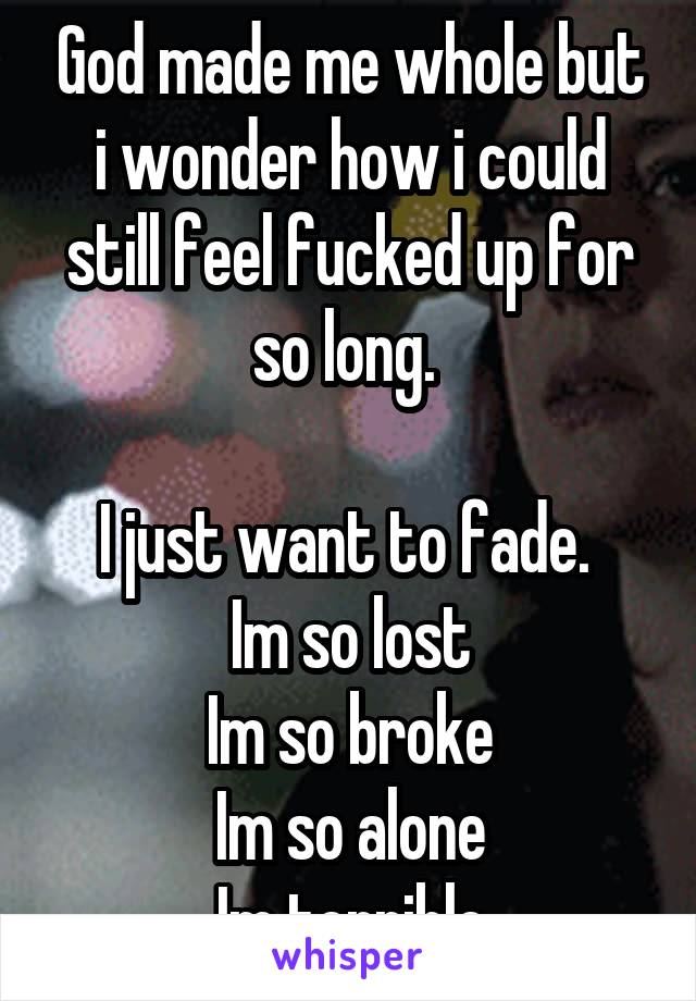 God made me whole but i wonder how i could still feel fucked up for so long. 

I just want to fade. 
Im so lost
Im so broke
Im so alone
Im terrible