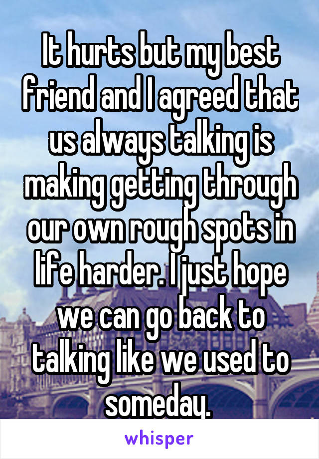 It hurts but my best friend and I agreed that us always talking is making getting through our own rough spots in life harder. I just hope we can go back to talking like we used to someday. 