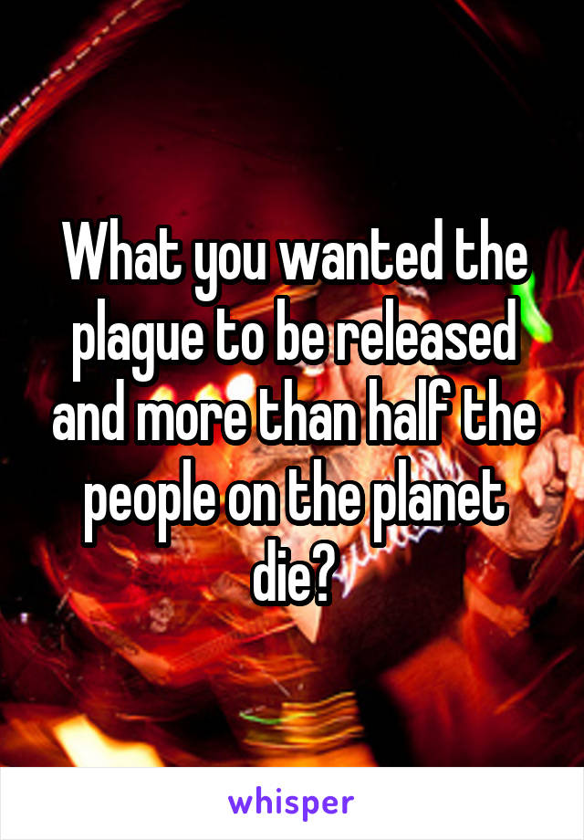 What you wanted the plague to be released and more than half the people on the planet die?