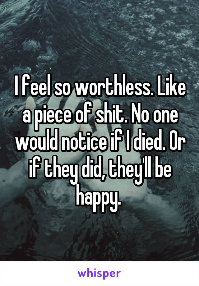 I feel so worthless. Like a piece of shit. No one would notice if I died. Or if they did, they'll be happy. 