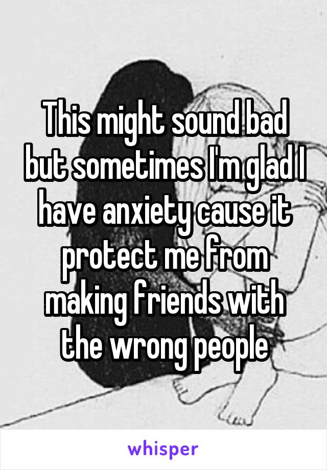 This might sound bad but sometimes I'm glad I have anxiety cause it protect me from making friends with the wrong people