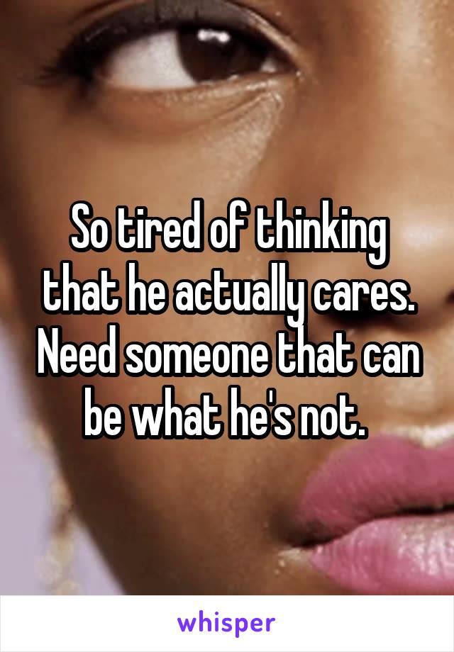 So tired of thinking that he actually cares. Need someone that can be what he's not. 