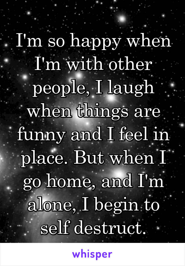 I'm so happy when I'm with other people, I laugh when things are funny and I feel in place. But when I go home, and I'm alone, I begin to self destruct.