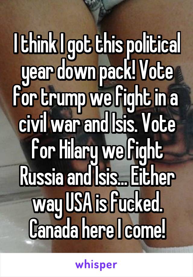 I think I got this political year down pack! Vote for trump we fight in a  civil war and Isis. Vote for Hilary we fight Russia and Isis... Either way USA is fucked. Canada here I come!
