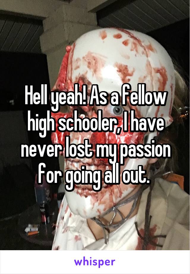 Hell yeah! As a fellow high schooler, I have never lost my passion for going all out. 