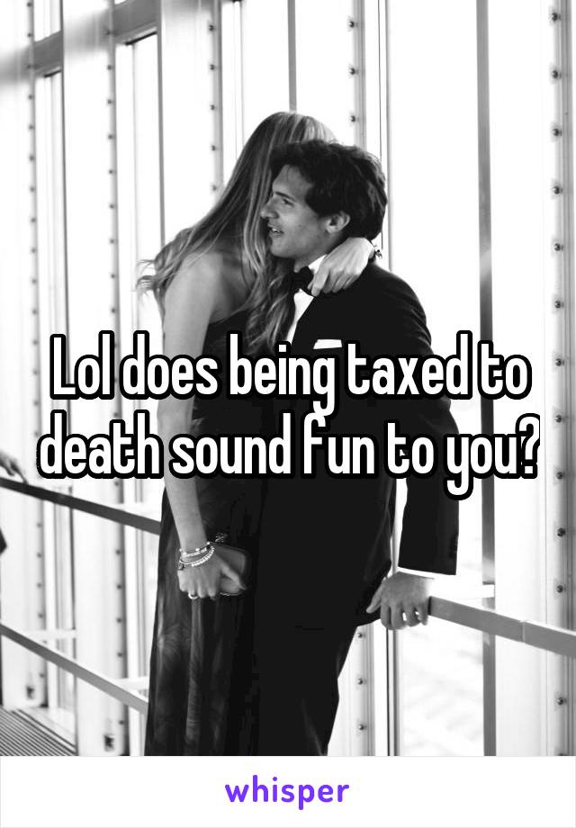 Lol does being taxed to death sound fun to you?