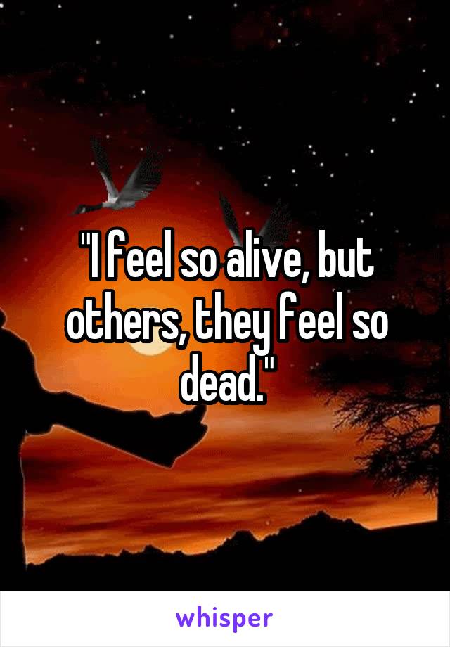 "I feel so alive, but others, they feel so dead."