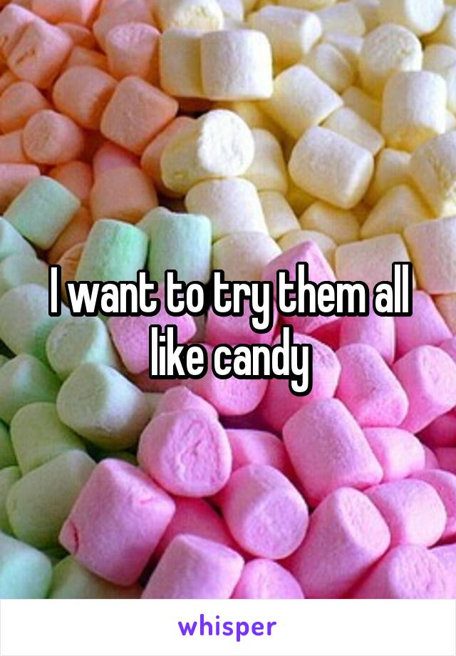 I want to try them all like candy