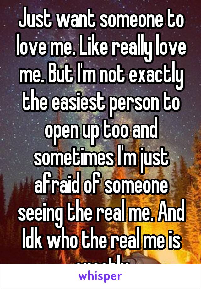 Just want someone to love me. Like really love me. But I'm not exactly the easiest person to open up too and sometimes I'm just afraid of someone seeing the real me. And Idk who the real me is exactly