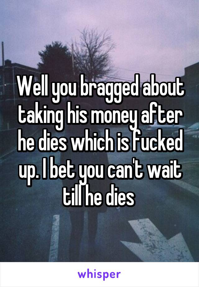 Well you bragged about taking his money after he dies which is fucked up. I bet you can't wait till he dies 