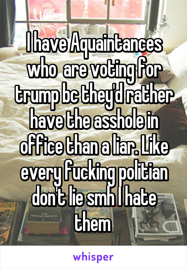 I have Aquaintances who  are voting for trump bc they'd rather have the asshole in office than a liar. Like every fucking politian don't lie smh I hate them 