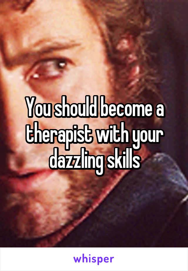 You should become a therapist with your dazzling skills