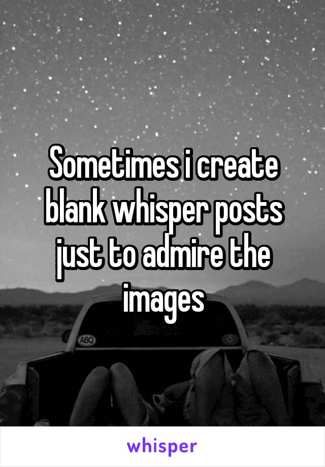 Sometimes i create blank whisper posts just to admire the images
