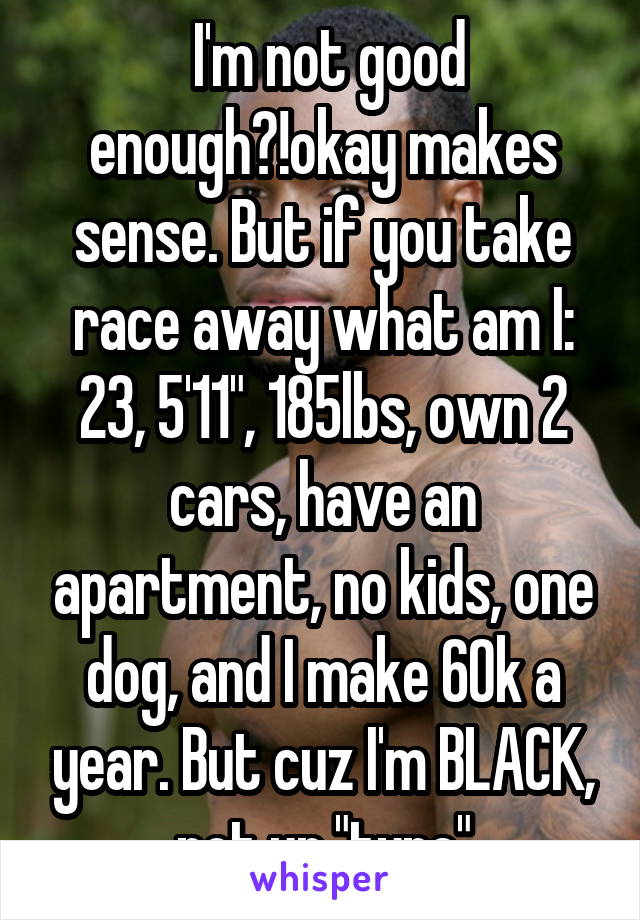  I'm not good enough?!okay makes sense. But if you take race away what am I: 23, 5'11", 185lbs, own 2 cars, have an apartment, no kids, one dog, and I make 60k a year. But cuz I'm BLACK, not ur "type"