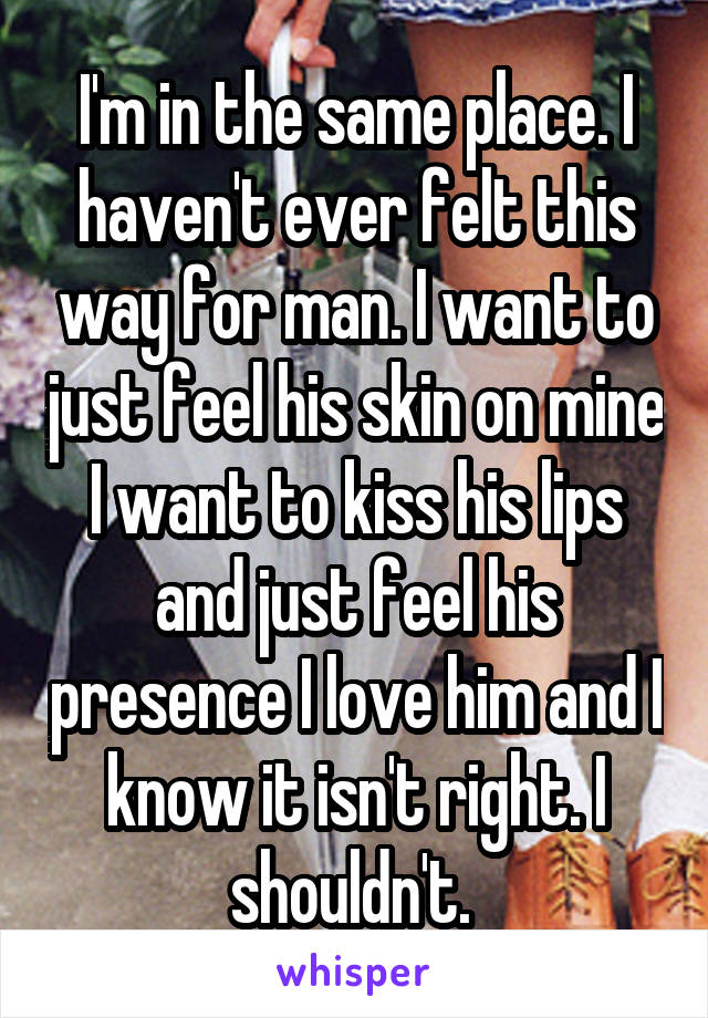 I'm in the same place. I haven't ever felt this way for man. I want to just feel his skin on mine I want to kiss his lips and just feel his presence I love him and I know it isn't right. I shouldn't. 