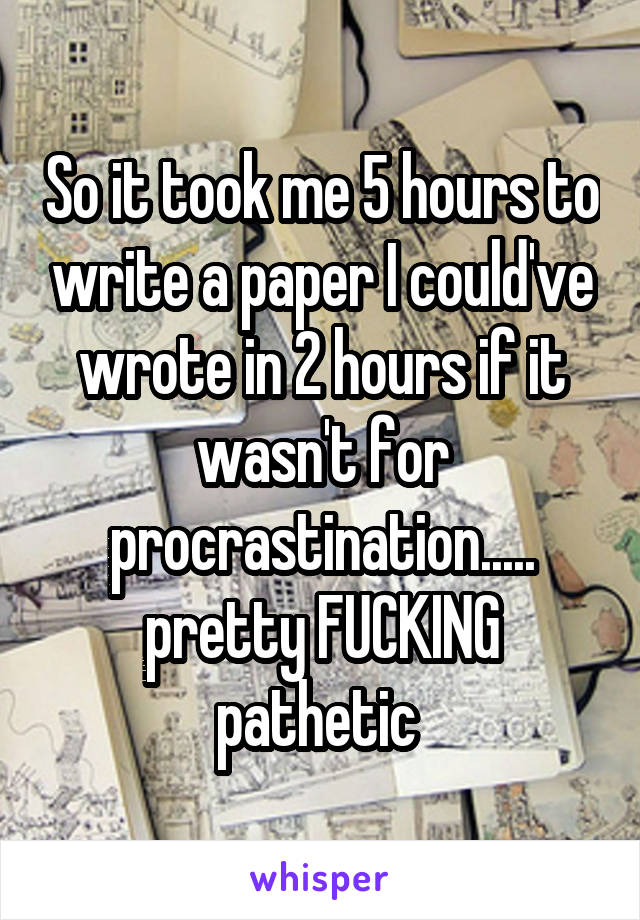 So it took me 5 hours to write a paper I could've wrote in 2 hours if it wasn't for procrastination..... pretty FUCKING pathetic 
