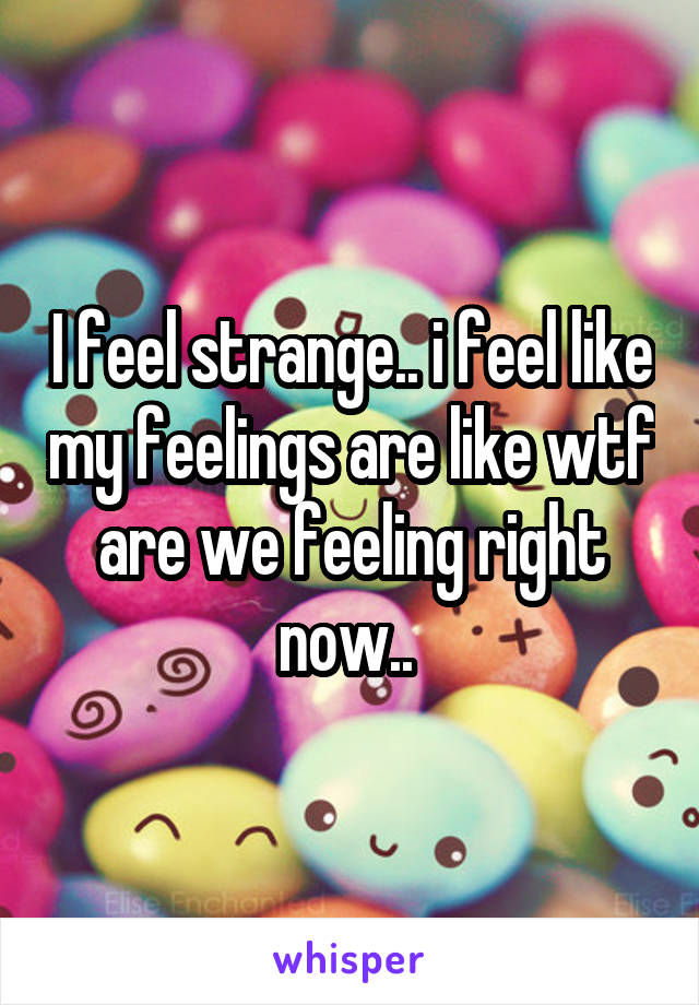 I feel strange.. i feel like my feelings are like wtf are we feeling right now.. 