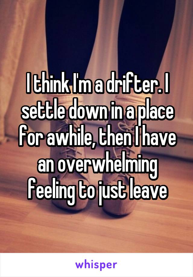 I think I'm a drifter. I settle down in a place for awhile, then I have an overwhelming feeling to just leave