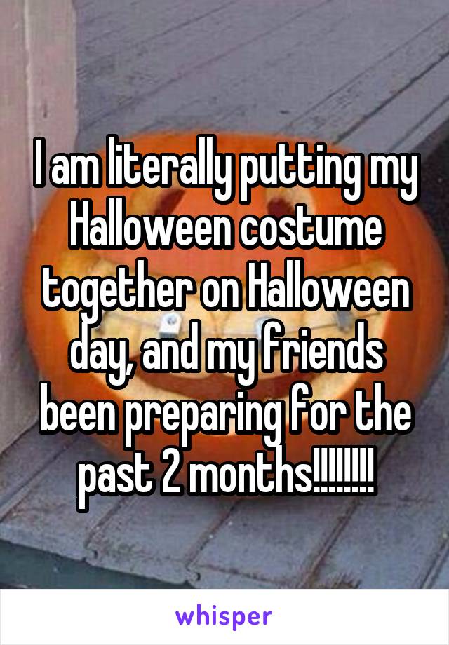 I am literally putting my Halloween costume together on Halloween day, and my friends been preparing for the past 2 months!!!!!!!!