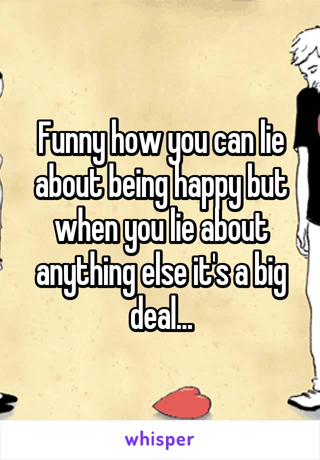 Funny how you can lie about being happy but when you lie about anything else it's a big deal...