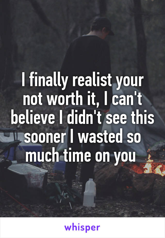 I finally realist your not worth it, I can't believe I didn't see this sooner I wasted so much time on you 