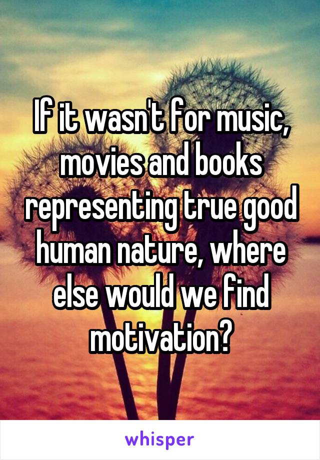 If it wasn't for music, movies and books representing true good human nature, where else would we find motivation?