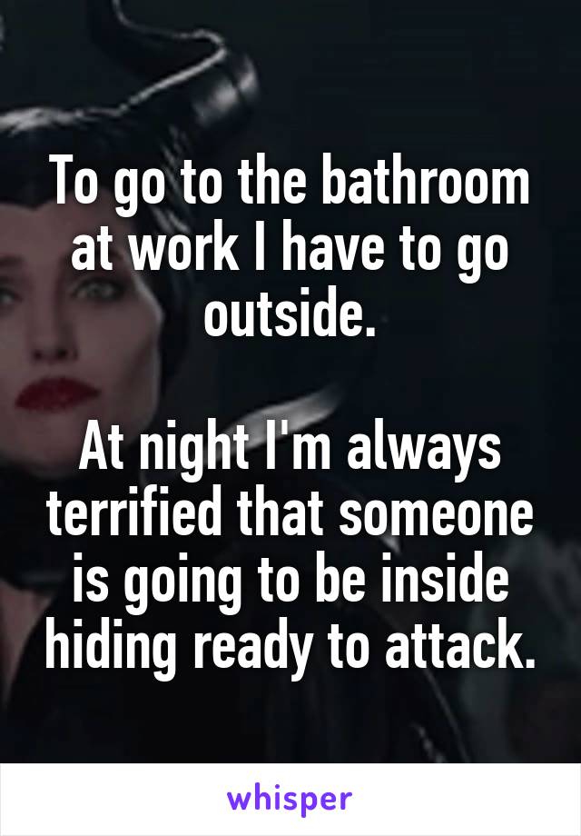 To go to the bathroom at work I have to go outside.

At night I'm always terrified that someone is going to be inside hiding ready to attack.