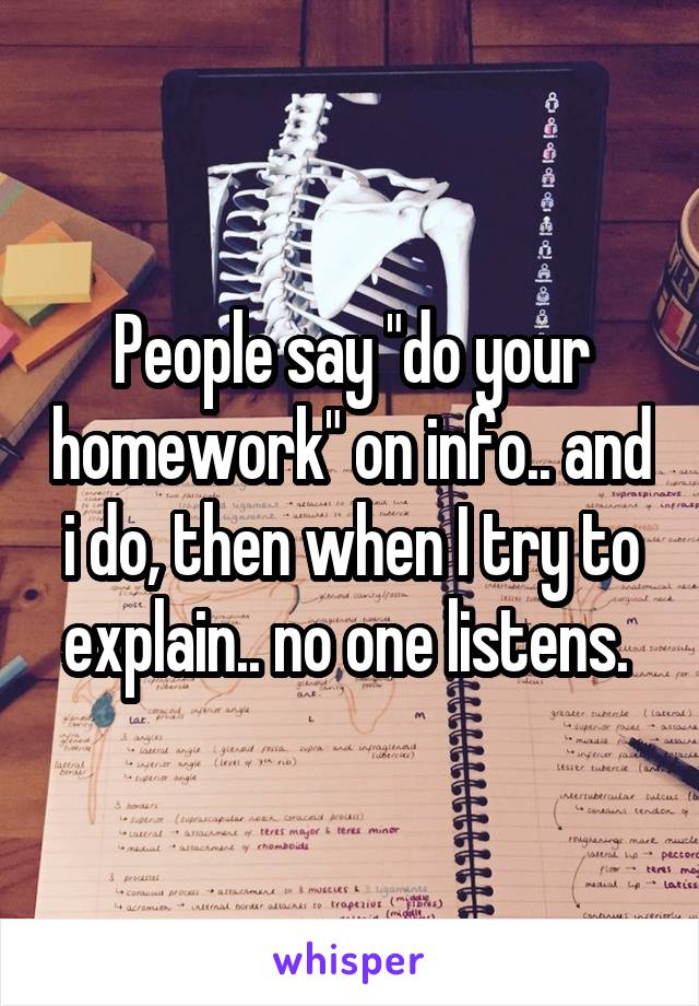 People say "do your homework" on info.. and i do, then when I try to explain.. no one listens. 