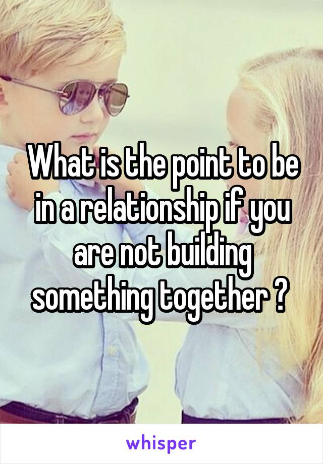 What is the point to be in a relationship if you are not building something together ? 