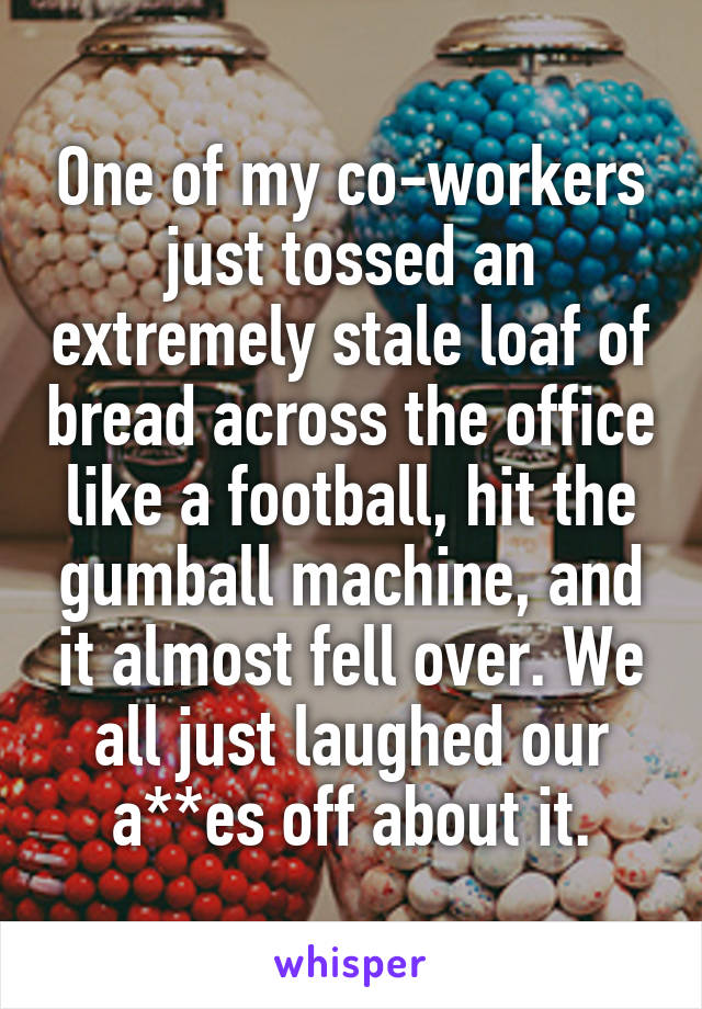 One of my co-workers just tossed an extremely stale loaf of bread across the office like a football, hit the gumball machine, and it almost fell over. We all just laughed our a**es off about it.