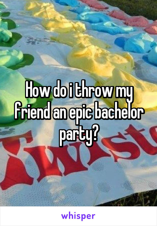 How do i throw my friend an epic bachelor party?